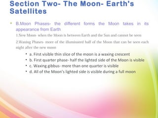Section Two- The Moon- Earth's
Satellites
 B.Moon Phases- the different forms the Moon takes in its
appearance from Earth
1.New Moon- when the Moon is between Earth and the Sun and cannot be seen
2.Waxing Phases- more of the illuminated half of the Moon that can be seen each
night after the new moon
• a. First visible thin slice of the moon is a waxing crescent
• b. First quarter phase- half the lighted side of the Moon is visible
• c. Waxing gibbus- more than one quarter is visible
• d. All of the Moon’s lighted side is visible during a full moon
 