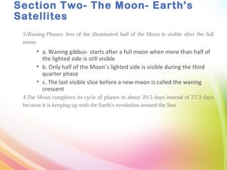 Section Two- The Moon- Earth's
Satellites
3.Waning Phases- less of the illuminated half of the Moon is visible after the full
moon
• a. Waning gibbus- starts after a full moon when more than half of
the lighted side is still visible
• b. Only half of the Moon’s lighted side is visible during the third
quarter phase
• c. The last visible slice before a new moon is called the waning
crescent
4.The Moon completes its cycle of phases in about 29.5 days instead of 27.3 days
because it is keeping up with the Earth’s revolution around the Sun
 