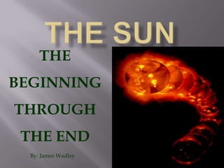 The sun THE BEGINNING THROUGH THE END By: James Wadley 