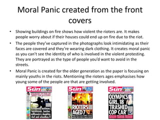 Moral Panic created from the front
                  covers
• Showing buildings on fire shows how violent the rioters are....