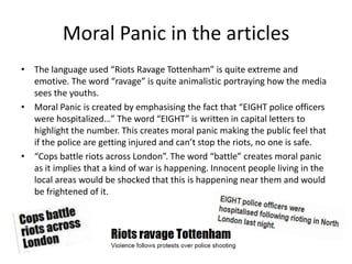 Moral Panic in the articles
• The language used “Riots Ravage Tottenham” is quite extreme and
  emotive. The word “ravage”...