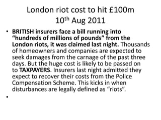 London riot cost to hit £100m
              10th Aug 2011
• BRITISH insurers face a bill running into
  “hundreds of milli...