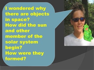 I wondered why
there are objects
in space?
How did the sun
and other
member of the
solar system
begin?
How were they
formed?
 