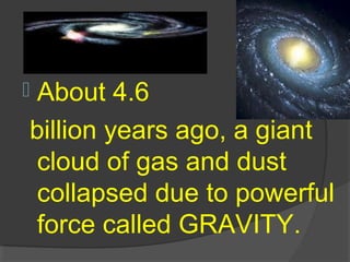  About 4.6
billion years ago, a giant
cloud of gas and dust
collapsed due to powerful
force called GRAVITY.
 