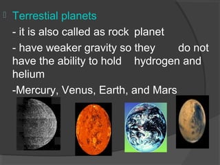  Terrestial planets
- it is also called as rock planet
- have weaker gravity so they do not
have the ability to hold hydrogen and
helium
-Mercury, Venus, Earth, and Mars
 