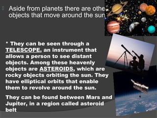 Aside from planets there are other
objects that move around the sun.
* They can be seen through a
TELESCOPE, an instrument that
allows a person to see distant
objects. Among these heavenly
objects are ASTEROIDS, which are
rocky objects orbiting the sun. They
have elliptical orbits that enable
them to revolve around the sun.
They can be found between Mars and
Jupiter, in a region called asteroid
belt
 