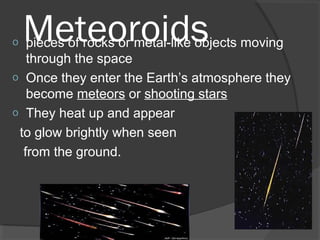 Meteoroidso pieces of rocks or metal-like objects moving
through the space
o Once they enter the Earth’s atmosphere they
become meteors or shooting stars
o They heat up and appear
to glow brightly when seen
from the ground.
 