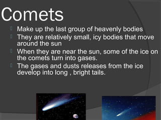 Comets Make up the last group of heavenly bodies
 They are relatively small, icy bodies that move
around the sun
 When they are near the sun, some of the ice on
the comets turn into gases.
 The gases and dusts releases from the ice
develop into long , bright tails.
 