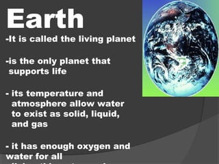 Earth
-It is called the living planet
-is the only planet that
supports life
- its temperature and
atmosphere allow water
to exist as solid, liquid,
and gas
- it has enough oxygen and
water for all
 