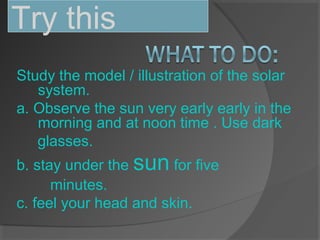 Study the model / illustration of the solar
system.
a. Observe the sun very early early in the
morning and at noon time . Use dark
glasses.
b. stay under the sun for five
minutes.
c. feel your head and skin.
Try this
 