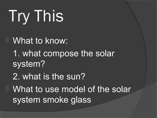 Try This
 What to know:
1. what compose the solar
system?
2. what is the sun?
 What to use model of the solar
system smoke glass
 