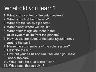 What did you learn?
1. What is the center of the solar system?
2. What is the first four planets?
3. What are the last five planets?
4. What planet where we live in?
5. What other things are there in the
solar system aside from the planets?
6. How do the members of the solar system move
around the sun?
7. Name the six members of the solar system?
8. Describe the sun.
9. How did your head and skin feel when you were
under the sun?
10. Where did the heat come from?
11. What does the sun give?
 