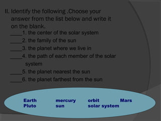 II. Identify the following .Choose your
answer from the list below and write it
on the blank.
____1. the center of the solar system
____2. the family of the sun
____3. the planet where we live in
____4. the path of each member of the solar
system
____5. the planet nearest the sun
____6. the planet farthest from the sun
Earth mercury orbit Mars
Pluto sun solar system
 