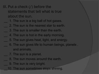 III. Put a check (/) before the
statements that tell what is true
about the sun.
__ 1. The sun is a big ball of hot gases.
__ 2. The sun is the nearest star to earth.
__ 3. The sun is smaller than the earth.
__ 4. The sun is hot in the early morning.
__ 5. The sun gives heat, light, and energy.
__ 6. The sun gives life to human beings, planets ,
and animals.
__ 7. The sun is a planet.
__ 8. The sun moves around the earth.
__ 9. The sun is very bright.
__10. The sun sometimes stops shining.
 