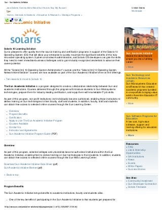 Sun - Sun Academic Initiative

Java Solaris Communities About Sun How to Buy My Account
Cart

United States
Worldwide

Home > Services & Solutions > Education & Research > Strategic Programs >

Sun Academic Initiative

Solaris 10 Learning Solution
Sun is pleased to offer quality from-the-source training and certification programs in support of the Solaris 10
Operating System (OS) that will allow your enterprise to quickly maximize the significant benefits of this truly
innovative operating system. System and network administrators, and Solaris OS developers can gain the skills
they need to meet immediate business challenges and to gain industry-recognized credentials to advance their
career potential.

Sun Academic Initiative
Master the skills that will
propel you into a fulfilling
career
» More

All the "Solaris [tm] 10 Operating System Adminstration" courses and the "Solaris [tm] 10 Operating System
Network Administration" courses are now available as part of the Sun Academic Initiative's free on line offerings.
» Ten reasons to move to Solaris 10
The Sun Academic Initiative is a program designed to create a collaborative relationship between Sun and
academic institutions. Courses delivered through this program will introduce students to Sun Microsystems
technologies, prepare them for industry-leading certification, and equip them with marketable IT job skills.
As part of this program, non profit institutions (not individuals) become authorized, enabling those institutions to
deliver training on Sun technologies to their faculty, staff and students. In addition, faculty, staff and students
can obtain free access to selected online courses through the Sun Learning Center.
●
●
●
●
●
●
●
●

Overview
Program Benefits
Certification
Apply to Join The Sun Academic Initiative Program
Courses Available
Contact Us
Instructor Led Agreements
Sun Academic Initiative Program Guide (PDF)

Overview
As part of this program, selected colleges and universities become authorized institutions within the Sun
Academic Initiative, enabling them to deliver training on Sun technologies to their students. In addition, students
can obtain free access to selected online courses through the Sun Web Learning Center.
Download Sun Academic Initiative Data Sheet (pdf)
Sun Academic Initiative Banner (pdf)

Sun Technology and
Academic Resources
(STAR)
Sun Microsystems Education
and Research has created
academic programs bundled
in one portfolio bringing value
add to the entire Education IT
community.
» More

Sun Software Programs for
Education
A low cost, high value
software, support and
training offering for education
institutions.
» More

Resources
» FAQ
» Job & Internship
Opportunities
» SAI Institutions
» News
» Events
» White Papers
» Success Stories

Back to top

Program Benefits
The Sun Academic Initiative brings benefits to academic institutions, faculty and students alike.
●

One of the key benefits of participating in the Sun Academic Initiative is that students get prepared for

http://www.sun.com/products-n-solutions/edu/programs/sai/ (1 of 5) [15/5/2007 17:25:16]

See Also:
» Community Investment
» Sun Developer Connection
» Solaris Freeware

 