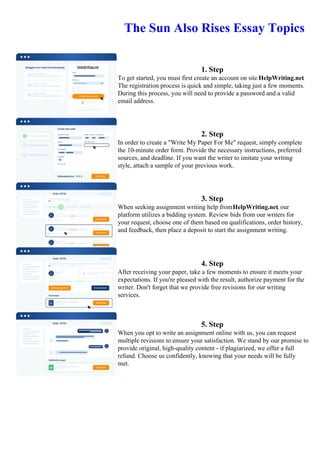 The Sun Also Rises Essay Topics
1. Step
To get started, you must first create an account on site HelpWriting.net.
The registration process is quick and simple, taking just a few moments.
During this process, you will need to provide a password and a valid
email address.
2. Step
In order to create a "Write My Paper For Me" request, simply complete
the 10-minute order form. Provide the necessary instructions, preferred
sources, and deadline. If you want the writer to imitate your writing
style, attach a sample of your previous work.
3. Step
When seeking assignment writing help fromHelpWriting.net, our
platform utilizes a bidding system. Review bids from our writers for
your request, choose one of them based on qualifications, order history,
and feedback, then place a deposit to start the assignment writing.
4. Step
After receiving your paper, take a few moments to ensure it meets your
expectations. If you're pleased with the result, authorize payment for the
writer. Don't forget that we provide free revisions for our writing
services.
5. Step
When you opt to write an assignment online with us, you can request
multiple revisions to ensure your satisfaction. We stand by our promise to
provide original, high-quality content - if plagiarized, we offer a full
refund. Choose us confidently, knowing that your needs will be fully
met.
The Sun Also Rises Essay TopicsThe Sun Also Rises Essay Topics
 