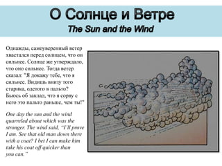 Однажды, самоуверенный ветер
хвастался перед солнцем, что он
сильнее. Солнце же утверждало,
что оно сильнее. Тогда ветер
сказал: "Я докажу тебе, что я
сильнее. Видишь внизу того
старика, одетого в пальто?
Бьюсь об заклад, что я сорву с
него это пальто раньше, чем ты!"
One day the sun and the wind
quarreled about which was the
stronger. The wind said, “I’ll prove
I am. See that old man down there
with a coat? I bet I can make him
take his coat off quicker than
you can.”

 