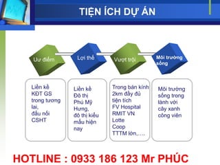 TIỆN ÍCH DỰ ÁN



   Uƣ điểm        Lợi thế      Vƣợt trội        Môi trƣờng
                                                sống



   Liền kề       Liền kề       Trong bán kính   Môi trƣờng
   KĐT GS        Đô thị        2km đầy đủ       sống trong
   trong tƣơng   Phú Mỹ        tiện tích        lành với
   lai,          Hƣng,         FV Hospital      cây xanh
   đấu nối       đô thị kiểu   RMIT VN          công viên
   CSHT          mẩu hiện      Lotte
                 nay           Coop
                               TTTM lớn,….



HOTLINE : 0933 186 123 Mr PHÚC
 
