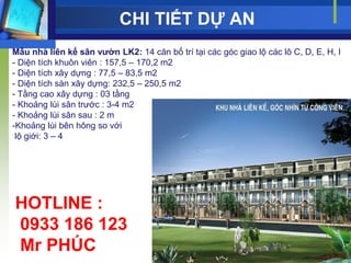 CHI TIẾT DỰ AN
Mẫu nhà liên kế sân vƣờn LK2: 14 căn bố trí tại các góc giao lộ các lô C, D, E, H, I
- Diện tích khuôn viên : 157,5 – 170,2 m2
- Diện tích xây dựng : 77,5 – 83,5 m2
- Diện tích sàn xây dựng: 232,5 – 250,5 m2
- Tầng cao xây dựng : 03 tầng
- Khoảng lùi sân trƣớc : 3-4 m2
- Khoảng lùi sân sau : 2 m
-Khoảng lùi bên hông so với
 lộ giới: 3 – 4




HOTLINE :
0933 186 123
Mr PHÚC
 