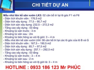 CHI TIẾT DỰ AN

Mẫu nhà liên kế sân vƣờn LK3: 02 căn bố trí tại lô góc F1 và F6
- Diện tích khuôn viên : 176,5 m2
- Diện tích xây dựng : 77,5 – 90,7 m2
- Diện tích sàn xây dựng: 232,5 – 272,2 m2
- Tầng cao xây dựng : 03 tầng
- Khoảng lùi sân trƣớc : 3 m
- Khoảng lùi sân sau : 2m
- Khoảng lùi bên hông so với lộ giới: 3 – 4 m
- Mẫu nhà liên kế sân vƣờn LK4: 06 căn bố trí tại các lô góc của lô B và G
- Diện tích khuôn viên : 167,5 – 190,5 m2
- Diện tích xây dựng : 85,7 – 97,5 m2
- Diện tích sàn xây dựng : 257,1 – 292,5 m2
- Tầng cao xây dựng : 03 tầng
- Khoảng lùi sân trƣớc : 3 – 4 m
- Khoảng lùi sân sau : 2 m
- Khoảng lùi bên hông so với lộ giới là: 3 – 4 m

 HOTLINE : 0933 186 123 Mr PHÚC
 