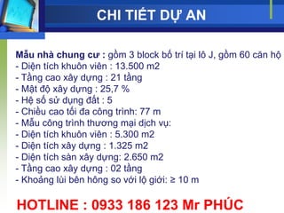 CHI TIẾT DỰ AN

Mẫu nhà chung cƣ : gồm 3 block bố trí tại lô J, gồm 60 căn hộ
- Diện tích khuôn viên : 13.500 m2
- Tầng cao xây dựng : 21 tầng
- Mật độ xây dựng : 25,7 %
- Hệ số sử dụng đất : 5
- Chiều cao tối đa công trình: 77 m
- Mẫu công trình thƣơng mại dịch vụ:
- Diện tích khuôn viên : 5.300 m2
- Diện tích xây dựng : 1.325 m2
- Diện tích sàn xây dựng: 2.650 m2
- Tầng cao xây dựng : 02 tầng
- Khoảng lùi bên hông so với lộ giới: ≥ 10 m

HOTLINE : 0933 186 123 Mr PHÚC
 