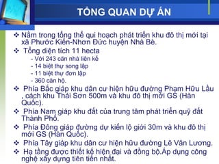 TỔNG QUAN DỰ ÁN

 Nằm trong tổng thể qui hoạch phát triển khu đô thị mới tại
  xã Phƣớc Kiển-Nhơn Đức huyện Nhà Bè.
 Tổng diện tích 11 hecta
     - Với 243 căn nhà liên kế
     - 14 biệt thự song lập
     - 11 biệt thự đơn lập
     - 360 căn hộ.
 Phía Bắc giáp khu dân cƣ hiện hữu đƣờng Phạm Hữu Lầu
 , cách khu Thái Sơn 500m và khu đô thị mới GS (Hàn
 Quốc).
 Phía Nam giáp khu đất của trung tâm phát triển quỹ đất
 Thành Phố.
 Phía Đông giáp đƣờng dự kiến lộ giới 30m và khu đô thị
 mới GS (Hàn Quốc).
 Phía Tây giáp khu dân cƣ hiện hữu đƣờng Lê Văn Lƣơng.
 Hạ tầng đƣợc thiết kế hiện đại và đồng bộ.Áp dụng công
 nghệ xây dựng tiên tiến nhất.
 
