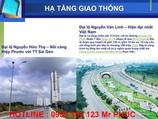 HẠ TẦNG GIAO THÔNG

                                   Đại lộ Nguyễn Văn Linh – Hiện đại nhất
                                   Việt Nam
                                   Đại lộ có tổng chiều dài 17,8 km, nối từ đƣờng Huỳnh Tấn
                                   Phát, Quận 7 đến Quốc lộ 1A (đoạn đi qua Bình Chánh). Đại
                                   lộ đƣợc quy hoạch lộ giới 120 m, gồm 10 làn xe, 10 cây cầu,
                                   với tổng kinh phí đầu tƣ khoảng 100 triệu USD. Đây là công
Đại lộ Nguyễn Hữu Thọ – Nối cảng   trình hạ tầng lớn nhất và có ý nghĩa quan trọng nhất mà
Hiệp Phƣớc với TT Sài Gòn          Công ty Liên doanh Phú Mỹ Hƣng thực hiện.




   HOTLINE : 0933 186 123 Mr PHÚC
 