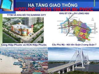 HẠ TẦNG GIAO THÔNG
         HOTLINE : 0933 186 123 Mr PHÚC
                                            KHU ĐT CN – DV LONG HẬU
    TTTM VÀ KHU ĐÔ THỊ SUNRISE CITY




Cảng Hiệp Phƣớc và KCN Hiệp Phƣớc     Cầu Phú Mỹ - Nối liền Quận 2 sang Quận 7
 
