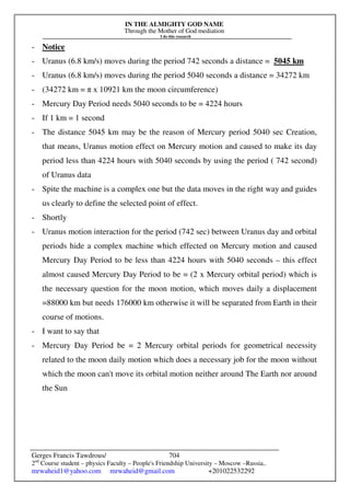 IN THE ALMIGHTY GOD NAME
Through the Mother of God mediation
I do this research
Gerges Francis Tawdrous/
2nd
Course student – physics Faculty – People's Friendship University – Moscow –Russia..
mrwaheid1@yahoo.com mrwaheid@gmail.com +201022532292
704
- Notice
- Uranus (6.8 km/s) moves during the period 742 seconds a distance = 5045 km
- Uranus (6.8 km/s) moves during the period 5040 seconds a distance = 34272 km
- (34272 km = π x 10921 km the moon circumference)
- Mercury Day Period needs 5040 seconds to be = 4224 hours
- If 1 km = 1 second
- The distance 5045 km may be the reason of Mercury period 5040 sec Creation,
that means, Uranus motion effect on Mercury motion and caused to make its day
period less than 4224 hours with 5040 seconds by using the period ( 742 second)
of Uranus data
- Spite the machine is a complex one but the data moves in the right way and guides
us clearly to define the selected point of effect.
- Shortly
- Uranus motion interaction for the period (742 sec) between Uranus day and orbital
periods hide a complex machine which effected on Mercury motion and caused
Mercury Day Period to be less than 4224 hours with 5040 seconds – this effect
almost caused Mercury Day Period to be = (2 x Mercury orbital period) which is
the necessary question for the moon motion, which moves daily a displacement
=88000 km but needs 176000 km otherwise it will be separated from Earth in their
course of motions.
- I want to say that
- Mercury Day Period be = 2 Mercury orbital periods for geometrical necessity
related to the moon daily motion which does a necessary job for the moon without
which the moon can't move its orbital motion neither around The Earth nor around
the Sun
 