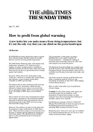 May 27, 2007
How to proﬁt from global warming
A new index lets you make money from rising temperatures, but
it’s not the only way that you can climb on the green bandwagon
Ali Hussain
INVESTORS are being offered the chance to proﬁt
from climate change with the launch of an index
that lets you bet on rising global temperatures.
The UBS Global Warming index will initially track
temperature variations in 15 American cities,
making so-called “weather futures” available to
ordinary investors for the ﬁrst time. They have long
been used by the likes of agricultural ﬁrms to hedge
against bad weather.
Investors will be able to bet on the index using
certiﬁcates, which are essentially like tracker funds,
and warrants, a type of option on the index
available via UBS’s private bank.
The launch seeks to take advantage of the growing
mania for “green” investment, which has seen
alternative energy stocks such as wave and wind
power generators leap by 300% over the past three
years, according to ABN Amro, an investment
bank.
These returns have led some commentators to liken
green energy companies to the technology bubble,
especially as Silicon Valley entrepreneurs who set
up tech ﬁrms back in the 1990s are now moving
into renewable energy stocks.
However, City analysts say that over the long term
the potential is huge. Ian Richards of ABN Amro
said: “There has been a surge in eco-awareness over
the past 12 months and the appetite for change has
never been greater. The direction of government
policy is clear and should result in investment
opportunities.”
The government’s white paper on energy,
published last week, made a number of
recommendations – including the tripling of
electricity from renewable sources by 2015 and
increasing the use of nuclear power.
The European Investment Bank also sought to get
in on the act last week with the launch of the Pan-
European Climate Awareness Bond, which will be
available from Tuesday from high-street banks and
advisers.
The bond, issued in tranches of !100 (£68) each,
offers a minimum return of 105% of your
investment at maturity in June 2012, while helping
to fund climate projects.
Here we offer some other ways to proﬁt from
climate change.
Uranium As part of the energy white paper, the
government gave the go-ahead for a new
generation of nuclear power plants, so fund
managers have been increasing their holdings in
uranium, nuclear’sraw material.
Ian Henderson, manager of the £1.1 billion JP
Morgan Natural Resources fund, has just increased
his holdings in uranium companies to 7%,
including SXR Uranium One and Ur Asia.
Henderson said: “Just a few years ago we wouldn’t
have touched uranium but now we can see a clear
market demand and short supply.
 