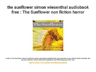 the sunflower simon wiesenthal audiobook
free : The Sunflower non fiction horror
Listen to The Sunflower and the sunflower simon wiesenthal audiobook free new releases on your iPhone iPad or Android. Get
any the sunflower simon wiesenthal audiobook free FREE during your Free Trial
LINK IN PAGE 4 TO LISTEN OR DOWNLOAD BOOK
 