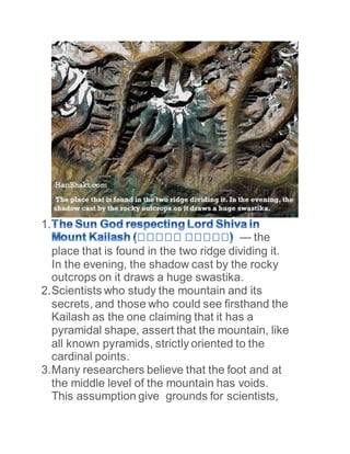 1.
— the
place that is found in the two ridge dividing it.
In the evening, the shadow cast by the rocky
outcrops on it draws a huge swastika.
2.Scientists who study the mountain and its
secrets, and those who could see firsthand the
Kailash as the one claiming that it has a
pyramidal shape, assert that the mountain, like
all known pyramids, strictly oriented to the
cardinal points.
3.Many researchers believe that the foot and at
the middle level of the mountain has voids.
This assumption give grounds for scientists,
 