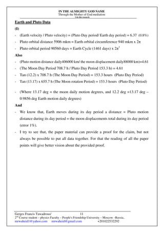 IN THE ALMIGHTY GOD NAME
Through the Mother of God mediation
I do this research
Gerges Francis Tawadrous/
2nd
Course student – physics Faculty – People's Friendship University – Moscow –Russia..
mrwaheid1@yahoo.com mrwaheid@gmail.com +201022532292
11
Earth and Pluto Data
(I)
- (Earth velocity / Pluto velocity) = (Pluto Day period/ Earth day period) = 6.37 (0.8%)
- Pluto orbital distance 5906 mkm = Earth orbital circumference 940 mkm x 2π
- Pluto orbital period 90560 days = Earth Cycle (1461 days) x 2π3
Also
- (Pluto motion distance daily406000 km/ the moon displacement daily88000 km)=4.61
- (The Moon Day Period 708.7 h / Pluto Day Period 153.3 h) = 4.61
- Tan (12.2) x 708.7 h (The Moon Day Period) = 153.3 hours (Pluto Day Period)
- Tan (13.17) x 655.7 h (The Moon rotation Period) = 153.3 hours (Pluto Day Period)
- (Where 13.17 deg = the moon daily motion degrees, and 12.2 deg =13.17 deg –
0.9856 deg Earth motion daily degrees)
And
- We know that, Earth moves during its day period a distance = Pluto motion
distance during its day period = the moon displacements total during its day period
(error 1%).
- I try to see that, the paper material can provide a proof for the claim, but not
always be possible to put all data together. For that the reading of all the paper
points will give better vision about the provided proof.
 