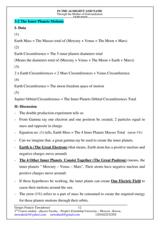 IN THE ALMIGHTY GOD NAME
Through the Mother of God mediation
I do this research
Gerges Francis Tawadrous/
2nd
Course student – physics Faculty – People's Friendship University – Moscow –Russia..
mrwaheid1@yahoo.com mrwaheid@gmail.com +201022532292
12
3-2 The Inner Planets Motions
I- Data
(1)
Earth Mass = The Masses total of (Mercury + Venus + The Moon + Mars)
(2)
Earth Circumference = The 5 inner planets diameters total
(Means the diameters total of (Mercury + Venus + The Moon + Earth + Mars))
(3)
2 x Earth Circumferences = 2 Mars Circumferences + Venus Circumference
(4)
Earth Circumference = The moon freedom space of motion
(5)
Jupiter Orbital Circumference = The Inner Planets Orbital Circumferences Total
II- Discussion
- The double production experiment tells us
- From Gamma ray one electron and one positron be created, 2 particles equal in
mass and opposite in charge.
- Equation no. (1) tells, Earth Mass = The 4 Inner Planets Masses Total (error 1%)
- Can we imagine that, a great gamma ray be used to create the inner planets.
- Earth is (The Great Electron) (that means, Earth atom has a positive nucleus and
negative charges move around)
- The 4 Other Inner Planets Consist Together (The Great Positron) (means, the
inner planets " Mercury – Venus – Mars", Their atoms have negative nucleus and
positive charges move around)
- If these hypotheses be working, the inner plants can create One Electric Field to
cause their motions around the sun.
- The error (1%) refers to a part of mass be consumed to create the required energy
for these planets motions through their orbits.
 