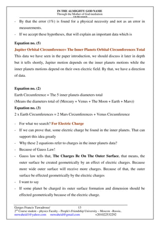 IN THE ALMIGHTY GOD NAME
Through the Mother of God mediation
I do this research
Gerges Francis Tawadrous/
2nd
Course student – physics Faculty – People's Friendship University – Moscow –Russia..
mrwaheid1@yahoo.com mrwaheid@gmail.com +201022532292
13
- By that the error (1%) is found for a physical necessity and not as an error in
measurements.
- If we accept these hypotheses, that will explain an important data which is
Equation no. (5)
Jupiter Orbital Circumference= The Inner Planets Orbital Circumferences Total
This data we have seen in the paper introduction, we should discuss it later in depth
but it tells shortly, Jupiter motion depends on the inner planets motions while the
inner planets motions depend on their own electric field. By that, we have a direction
of data.
Equation no. (2)
Earth Circumference = The 5 inner planets diameters total
(Means the diameters total of (Mercury + Venus + The Moon + Earth + Mars))
Equation no. (3)
2 x Earth Circumferences = 2 Mars Circumferences + Venus Circumference
- For what we search? For Electric Charge
- If we can prove that, some electric charge be found in the inner planets. That can
support this idea greatly
- Why these 2 equations refer to charges in the inner planets data?
- Because of Gauss Law!
- Gauss law tells that, The Charges Be On The Outer Surface, that means, the
outer surface be created geometrically by an effect of electric charges. Because
more wide outer surface will receive more charges. Because of that, the outer
surface be effected geometrically by the electric charges
- I want to say
- If some planet be charged its outer surface formation and dimension should be
effected geometrically because of the electric charge.
 