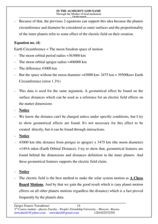 IN THE ALMIGHTY GOD NAME
Through the Mother of God mediation
I do this research
Gerges Francis Tawadrous/
2nd
Course student – physics Faculty – People's Friendship University – Moscow –Russia..
mrwaheid1@yahoo.com mrwaheid@gmail.com +201022532292
14
- Because of that, the previous 2 equations can support this idea because the planets
circumference and diameter be considered as outer surfaces and the proportionality
of the inner planets refer to some effect of the electric field on their creation.
Equation no. (4)
Earth Circumference = The moon freedom space of motion
- The moon orbital period radius =363000 km
- The moon orbital apogee radius =406000 km
- The difference 43000 km
- But the space without the moon diameter =43000 km- 3475 km = 39500km= Earth
Circumference (error 1.3%)
- This data is used for the same argument, A geometrical effect be found on the
surface distances which can be used as a reference for an electric field effects on
the matter dimensions
- Notice
- We know the distance can't be charged unless under specific conditions, but I try
to show geometrical effects are found. It's not necessary for this effect to be
created directly, but it can be found through interactions.
- Notice
- 43000 km (the distance from perigee to apogee) x 3475 km (the moon diameter)
=149.6 mkm (Earth Orbital Distance). I try to show that, geometrical features are
found behind the dimensions and distances definition in the inner planets. And
these geometrical features supports the electric field claim.
- Notice
- The electric field is the best method to make the solar system motion as A Chess
Board Motions. And by that we gain the good result which is (any planet motion
effects on all other planets motions regardless the distance) which is a fact proved
frequently by the planets data.
 