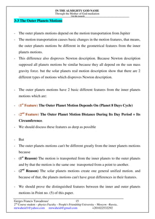 IN THE ALMIGHTY GOD NAME
Through the Mother of God mediation
I do this research
Gerges Francis Tawadrous/
2nd
Course student – physics Faculty – People's Friendship University – Moscow –Russia..
mrwaheid1@yahoo.com mrwaheid@gmail.com +201022532292
15
3-3 The Outer Planets Motions
- The outer planets motions depend on the motion transportation from Jupiter
- The motion transportation causes basic changes in the motion features, that means,
the outer planets motions be different in the geometrical features from the inner
planets motions.
- This difference also disproves Newton description. Because Newton description
supposed all planets motions be similar because they all depend on the sun mass
gravity force. but the solar planets real motion description show that there are 2
different types of motions which disproves Newton description.
- The outer planets motions have 2 basic different features from the inner planets
motions which are:
- (1st
Feature) The Outer Planet Motion Depends On (Planet 8 Days Cycle)
- (2nd
Feature) The Outer Planet Motion Distance During Its Day Period = Its
Circumference.
- We should discuss these features as deep as possible
- But
- The outer planets motions can't be different greatly from the inner planets motions
because
- (1st
Reason) The motion is transported from the inner planets to the outer planets
and by that the motion is the same one transported from a point to another.
- (2nd
Reason) The solar planets motions create one general unified motion. and
because of that, the planets motions can't have great differences in their features.
- We should prove the distinguished features between the inner and outer planets
motions in Point no. (5) of this paper.
 
