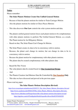 IN THE ALMIGHTY GOD NAME
Through the Mother of God mediation
I do this research
Gerges Francis Tawadrous/
2nd
Course student – physics Faculty – People's Friendship University – Moscow –Russia..
mrwaheid1@yahoo.com mrwaheid@gmail.com +201022532292
16
Notice
Please remember
- The Solar Planets Motions Create One Unified General Motion
- Because of that the planets motions be similar to Train Carriages Motion
- Also the planets motions be similar to Chess Pieces Motions
- This idea discovers One Law controls the solar system motion and data.
- The planets unified general motion forces each planet motion to be complementary
with other planets motions to perform The Unified General Motion. as a result,
The Planet motion be An Obligatory Motion.
- Based on that, The Solar Planet Can't Change Its Motion.
- The Solar Planet creates its data to be in consistency with its motion.
- Because, the planet can't change its motion, but can change its data to be in
consistency with its motion.
- Because the planet motion be complementary with other planets motions.
- The planet data be created complementary with other planets data
- Based On This Vision
- The solar planets data be created based on One Geometrical Design.
- And
- The Planets Creation And Motions Data Be Controlled By One Equation Only
- This idea we have discussed and proved in the previous paper
Please read my paper
The Solar Planets Motions Description (Revised)
https://www.researchgate.net/publication/352832717_The_Solar_Planets_Motions_Description_Revised
https://www.academia.edu/49464125/The_Solar_Planets_Motions_Description_Revised_
https://www.slideshare.net/Gergesfrancis/the-solar-planets-motions-description-revised
https://app.box.com/s/47fwd0gshir636xt0i3wpso8lvvl8vnv/file/827876365293
 