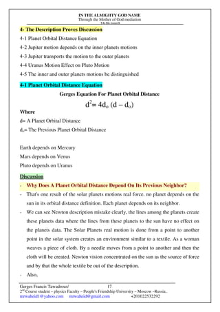 IN THE ALMIGHTY GOD NAME
Through the Mother of God mediation
I do this research
Gerges Francis Tawadrous/
2nd
Course student – physics Faculty – People's Friendship University – Moscow –Russia..
mrwaheid1@yahoo.com mrwaheid@gmail.com +201022532292
17
4- The Description Proves Discussion
4-1 Planet Orbital Distance Equation
4-2 Jupiter motion depends on the inner planets motions
4-3 Jupiter transports the motion to the outer planets
4-4 Uranus Motion Effect on Pluto Motion
4-5 The inner and outer planets motions be distinguished
4-1 Planet Orbital Distance Equation
Gerges Equation For Planet Orbital Distance
d2
= 4do (d – do)
Where
d= A Planet Orbital Distance
do= The Previous Planet Orbital Distance
Earth depends on Mercury
Mars depends on Venus
Pluto depends on Uranus
Discussion
- Why Does A Planet Orbital Distance Depend On Its Previous Neighbor?
- That's one result of the solar planets motions real force. no planet depends on the
sun in its orbital distance definition. Each planet depends on its neighbor.
- We can see Newton description mistake clearly, the lines among the planets create
these planets data where the lines from these planets to the sun have no effect on
the planets data. The Solar Planets real motion is done from a point to another
point in the solar system creates an environment similar to a textile. As a woman
weaves a piece of cloth. By a needle moves from a point to another and then the
cloth will be created. Newton vision concentrated on the sun as the source of force
and by that the whole textile be out of the description.
- Also,
 