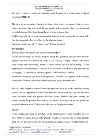 IN THE ALMIGHTY GOD NAME
Through the Mother of God mediation
I do this research
Gerges Francis Tawadrous/
2nd
Course student – physics Faculty – People's Friendship University – Moscow –Russia..
mrwaheid1@yahoo.com mrwaheid@gmail.com +201022532292
18
- We see 3 planets violate the equation and depend on a planet (not a direct
neighbor)! (Why?)
- The data is so important, because it shows that planets motions effect on other
planets motions. that means, if the sun gravity effects on the planets motions and
orbital distances this effect should be seen in the planets data.
- And because the sun gravity has no registered data in the planets data we conclude
that the sun gravity has no effect on the planet motion.
- Someone should ask why 3 planets don't follow the rule?
- For example
- Pluto depends on Uranus and not on Neptune why?
- I can't answer here, we should keep in mind this question, and see how Uranus
depends on Pluto day period in (Plant 8 days cycle). Simply, Uranus uses Pluto
data always and frequently. There's a deep reason for this relationship, I can't
explain it in a short sentence. The fact is that, Uranus caused Pluto day period to be
so long (153.3 h) and uses Pluto day period in Uranus basic motion.
- No short explanation can answer the question. Pluto in fact depends on Uranus on
many other features of motion and this equation shows one side only
- We still have the positive result from the equation, because it tells the lines among
planets are so important than the lines between the planets and the sun. because
based on these lines, the planets data be created. Shortly, the lines among the
planets create the planets data and by that shows the effects from one planet on
another and show also NO Effect of The sun on the planet motion.
- Shortly
- If the effects aren't seen on the data, so the other planets effects shouldn't be seen
also which is wrong because the planets effects are seen in the effected planets
data. But no data shows the sun effect, means, no gravity is provided from the sun
 