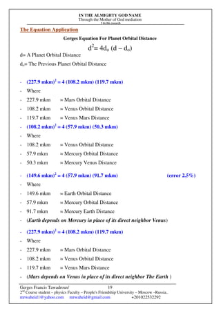 IN THE ALMIGHTY GOD NAME
Through the Mother of God mediation
I do this research
Gerges Francis Tawadrous/
2nd
Course student – physics Faculty – People's Friendship University – Moscow –Russia..
mrwaheid1@yahoo.com mrwaheid@gmail.com +201022532292
19
The Equation Application
Gerges Equation For Planet Orbital Distance
d2
= 4do (d – do)
d= A Planet Orbital Distance
do= The Previous Planet Orbital Distance
- (227.9 mkm)2
= 4 (108.2 mkm) (119.7 mkm)
- Where
- 227.9 mkm = Mars Orbital Distance
- 108.2 mkm = Venus Orbital Distance
- 119.7 mkm = Venus Mars Distance
- (108.2 mkm)2
= 4 (57.9 mkm) (50.3 mkm)
- Where
- 108.2 mkm = Venus Orbital Distance
- 57.9 mkm = Mercury Orbital Distance
- 50.3 mkm = Mercury Venus Distance
- (149.6 mkm)2
= 4 (57.9 mkm) (91.7 mkm) (error 2.5%)
- Where
- 149.6 mkm = Earth Orbital Distance
- 57.9 mkm = Mercury Orbital Distance
- 91.7 mkm = Mercury Earth Distance
- (Earth depends on Mercury in place of its direct neighbor Venus)
- (227.9 mkm)2
= 4 (108.2 mkm) (119.7 mkm)
- Where
- 227.9 mkm = Mars Orbital Distance
- 108.2 mkm = Venus Orbital Distance
- 119.7 mkm = Venus Mars Distance
- (Mars depends on Venus in place of its direct neighbor The Earth )
 