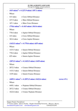 IN THE ALMIGHTY GOD NAME
Through the Mother of God mediation
I do this research
Gerges Francis Tawadrous/
2nd
Course student – physics Faculty – People's Friendship University – Moscow –Russia..
mrwaheid1@yahoo.com mrwaheid@gmail.com +201022532292
20
- (415 mkm)2
= 4 (227.9 mkm) (187.1 mkm)
- Where
- 415 mkm = Ceres Orbital Distance
- 227.9 mkm = Mars Orbital Distance
- 187.1 mkm = Mars Ceres Distance
- (778.6 mkm)2
= 4 (415 mkm) (363.6 mkm)
- Where
- 778.6 mkm = Jupiter Orbital Distance
- 415 mkm = Ceres Orbital Distance
- 363.6 mkm = Ceres Jupiter Distance
- (1433.5 mkm)2
= 4 (778.6 mkm) (655 mkm)
- Where
- 1433.5 mkm = Saturn Orbital Distance
- 778.6 mkm = Jupiter Orbital Distance
- 655 mkm = Saturn Jupiter Distance
- (2872.5 mkm)2
= 4 (1433.5 mkm) (1439 mkm)
- Where
- 2872.5 mkm = Uranus Orbital Distance
- 1433.5 mkm = Saturn Orbital Distance
- 1439 mkm = Saturn Uranus Distance
- (4495.1 mkm)2
= 4 (2872.5 mkm) (1622.6 mkm) (error 4%)
- Where
- 4495.1 mkm = Neptune Orbital Distance
- 2872.5 mkm = Uranus Orbital Distance
- 1622.6 mkm = Uranus Neptune Distance
 