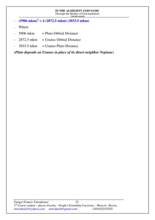 IN THE ALMIGHTY GOD NAME
Through the Mother of God mediation
I do this research
Gerges Francis Tawadrous/
2nd
Course student – physics Faculty – People's Friendship University – Moscow –Russia..
mrwaheid1@yahoo.com mrwaheid@gmail.com +201022532292
21
- (5906 mkm)2
= 4 (2872.5 mkm) (3033.5 mkm)
- Where
- 5906 mkm = Pluto Orbital Distance
- 2872.5 mkm = Uranus Orbital Distance
- 3033.5 mkm = Uranus Pluto Distance
(Pluto depends on Uranus in place of its direct neighbor Neptune)
 