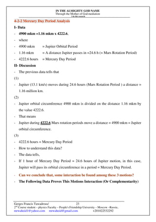 IN THE ALMIGHTY GOD NAME
Through the Mother of God mediation
I do this research
Gerges Francis Tawadrous/
2nd
Course student – physics Faculty – People's Friendship University – Moscow –Russia..
mrwaheid1@yahoo.com mrwaheid@gmail.com +201022532292
23
4-2-2 Mercury Day Period Analysis
I- Data
- 4900 mkm =1.16 mkm x 4222.6,
- where
- 4900 mkm = Jupiter Orbital Period
- 1.16 mkm = A distance Jupiter passes in =24.6 h (= Mars Rotation Period)
- 4222.6 hours = Mercury Day Period
II- Discussion
- The previous data tells that
(1)
- Jupiter (13.1 km/s) moves during 24.6 hours (Mars Rotation Period ) a distance =
1.16 million km.
(2)
- Jupiter orbital circumference 4900 mkm is divided on the distance 1.16 mkm by
the value 4222.6.
- That means
- Jupiter during 4222.6 Mars rotation periods move a distance = 4900 mkm = Jupiter
orbital circumference.
(3)
- 4222.6 hours = Mercury Day Period
- How to understand this data?
- The data tells,
- If 1 hour of Mercury Day Period = 24.6 hours of Jupiter motion, in this case,
Jupiter will pass its orbital circumference in a period = Mercury Day Period.
- Can we conclude that, some interaction be found among these 3 motions?
- The Following Data Proves This Motions Interaction (Or Complementarity)
 