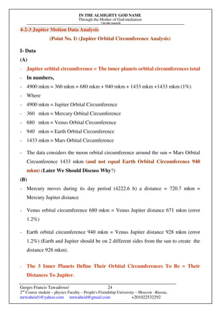 IN THE ALMIGHTY GOD NAME
Through the Mother of God mediation
I do this research
Gerges Francis Tawadrous/
2nd
Course student – physics Faculty – People's Friendship University – Moscow –Russia..
mrwaheid1@yahoo.com mrwaheid@gmail.com +201022532292
24
4-2-3 Jupiter Motion Data Analysis
(Point No. I) (Jupiter Orbital Circumference Analysis)
I- Data
(A)
- Jupiter orbital circumference = The inner planets orbital circumferences total
- In numbers,
- 4900 mkm = 360 mkm + 680 mkm + 940 mkm + 1433 mkm +1433 mkm (1%)
- Where
- 4900 mkm = Jupiter Orbital Circumference
- 360 mkm = Mercury Orbital Circumference
- 680 mkm = Venus Orbital Circumference
- 940 mkm = Earth Orbital Circumference
- 1433 mkm = Mars Orbital Circumference
- The data considers the moon orbital circumference around the sun = Mars Orbital
Circumference 1433 mkm (and not equal Earth Orbital Circumference 940
mkm) (Later We Should Discuss Why?)
(B)
- Mercury moves during its day period (4222.6 h) a distance = 720.7 mkm =
Mercury Jupiter distance
- Venus orbital circumference 680 mkm = Venus Jupiter distance 671 mkm (error
1.2%)
- Earth orbital circumference 940 mkm = Venus Jupiter distance 928 mkm (error
1.2%) (Earth and Jupiter should be on 2 different sides from the sun to create the
distance 928 mkm).
- The 3 Inner Planets Define Their Orbital Circumferences To Be = Their
Distances To Jupiter.
 