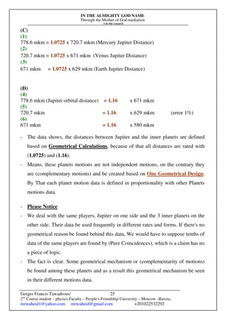 IN THE ALMIGHTY GOD NAME
Through the Mother of God mediation
I do this research
Gerges Francis Tawadrous/
2nd
Course student – physics Faculty – People's Friendship University – Moscow –Russia..
mrwaheid1@yahoo.com mrwaheid@gmail.com +201022532292
25
(C)
(1)
778.6 mkm = 1.0725 x 720.7 mkm (Mercury Jupiter Distance)
(2)
720.7 mkm = 1.0725 x 671 mkm (Venus Jupiter Distance)
(3)
671 mkm = 1.0725 x 629 mkm (Earth Jupiter Distance)
(D)
(4)
778.6 mkm (Jupiter orbital distance) = 1.16 x 671 mkm
(5)
720.7 mkm = 1.16 x 629 mkm (error 1%)
(6)
671 mkm = 1.16 x 580 mkm
- The data shows, the distances between Jupiter and the inner planets are defined
based on Geometrical Calculations, because of that all distances are rated with
(1.0725) and (1.16).
- Means, these planets motions are not independent motions, on the contrary they
are (complementary motions) and be created based on One Geometrical Design.
By That each planet motion data is defined in proportionality with other Planets
motions data.
- Please Notice
- We deal with the same players, Jupiter on one side and the 3 inner planets on the
other side. Their data be used frequently in different rates and forms. If there's no
geometrical reason be found behind this data, We would have to suppose tenths of
data of the same players are found by (Pure Coincidences), which is a claim has no
a piece of logic.
- The fact is clear. Some geometrical mechanism or (complementarity of motions)
be found among these planets and as a result this geometrical mechanism be seen
in their different motions data.
 