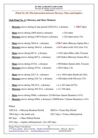 IN THE ALMIGHTY GOD NAME
Through the Mother of God mediation
I do this research
Gerges Francis Tawadrous/
2nd
Course student – physics Faculty – People's Friendship University – Moscow –Russia..
mrwaheid1@yahoo.com mrwaheid@gmail.com +201022532292
26
(Point No. II) (The Interaction between Mercury, Mars and Jupiter)
(Sub-Point No. 1) (Mercury and Mars Motions)
- Mercury moves during its day period (4222.6 h.) a distance = 720.7 mkm
- Mars moves during (2802 hours) a distance = 243 mkm
- Mercury moves during (1407.6 hours) a distance = 243 mkm (error 1%)
- Mars moves during 346.6 d. a distance =720.7 mkm (Mercury Jupiter Dis.)
- Mercury moves during 346.6 d. a distance =1419 mkm (with 1433 error 1%)
- Mars moves during 687 d. a distance = 1433 mkm (Mars orbit. Circum)
- Mercury moves during 687 d. a distance =2815mkm (Mercury Uranus Dis.)
- Mars moves during 4331d. a distance = 9010mkm (Saturn orbit. Circum)
- Mercury moves during 4331d. a distance = 2815 mkm x 2π
- Mars moves during 224.7 d. a distance = π x 149.6 mkm (Earth orb. Dis)
- Mercury moves during 224.7 d. a distance = 920 mkm (with 928 error 1%)
- Mars moves during 365.25 d. a distance = π x 243 mkm (0.5%)
- Mercury moves during 365.25 d. a distance = 2 x 748 mkm
- Mars moves during 5040s. a distance= 121464 km= Saturn Diameter (+1%)
- Mercury moves during 5040s. a distance= 238896 km= 2 Saturn Diameters (-1%)
Where
1407.6 h = Mercury Rotation Period 2802 h = Venus Day Period
346.6 days = the nodal year 224.7 days = Venus orbital period
687 days = Mars Orbital Period
4331 days = Jupiter orbital period = 2π x 687 days
 