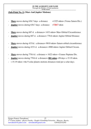 IN THE ALMIGHTY GOD NAME
Through the Mother of God mediation
I do this research
Gerges Francis Tawadrous/
2nd
Course student – physics Faculty – People's Friendship University – Moscow –Russia..
mrwaheid1@yahoo.com mrwaheid@gmail.com +201022532292
27
(Sub-Point No. 2) (Mars And Jupiter Motions)
- Mars moves during 636.7 days a distance =1325 mkm= (Venus Saturn Dis.)
- Jupiter moves during 636.7 days a distance =720.7 mkm
- Mars moves during 687 d. a distance= 1433 mkm= Mars Orbital Circumference
- Jupiter moves during 687 d. a distance= 778.6 mkm= Jupiter Orbital Distance
- Mars moves during 4331d. a distance= 9010 mkm= Saturn orbital circumference
- Jupiter moves during 4331 d. a distance= 4900 mkm= Jupiter Orbital Circum.
- Mars moves during 778.6 d. a distance = 1622 mkm = Uranus Neptune Dis.
- Jupiter moves during 778.6 d a distance= 881 mkm =58 days x 15.19 mkm.
- ( 15.19 mkm = the 9 solar planets motions distances total per a solar day).
 