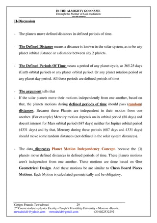 IN THE ALMIGHTY GOD NAME
Through the Mother of God mediation
I do this research
Gerges Francis Tawadrous/
2nd
Course student – physics Faculty – People's Friendship University – Moscow –Russia..
mrwaheid1@yahoo.com mrwaheid@gmail.com +201022532292
29
II-Discussion
- The planets move defined distances in defined periods of time.
- The Defined Distance means a distance is known in the solar system, as to be any
planet orbital distance or a distance between any 2 planets.
- The Defined Periods Of Time means a period of any planet cycle, as 365.25 days
(Earth orbital period) or any planet orbital period. Or any planet rotation period or
any planet day period. All these periods are defined periods of time
- The argument tells that
- If the solar planets move their motions independently from one another, based on
that, the planets motions during defined periods of time should pass (random)
distances. Because these Planets are independent in their motion from one
another. (For example) Mercury motion depends on its orbital period (88 days) and
doesn't interest for Mars orbital period (687 days) neither for Jupiter orbital period
(4331 days) and by that, Mercury during these periods (687 days and 4331 days)
should move some random distances (not defined in the solar system distances).
- The data disproves Planet Motion Independency Concept. because the (3)
planets move defined distances in defined periods of time. These planets motions
aren't independent from one another. These motions are done based on One
Geometrical Design. And these motions be are similar to Chess Board Pieces
Motions. Each Motion is calculated geometrically and be obligatory.
 