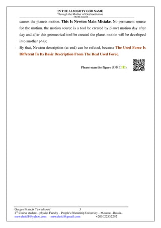 IN THE ALMIGHTY GOD NAME
Through the Mother of God mediation
I do this research
Gerges Francis Tawadrous/
2nd
Course student – physics Faculty – People's Friendship University – Moscow –Russia..
mrwaheid1@yahoo.com mrwaheid@gmail.com +201022532292
3
causes the planets motion. This Is Newton Main Mistake. No permanent source
for the motion. the motion source is a tool be created by planet motion day after
day and after this geometrical tool be created the planet motion will be developed
into another phase.
- By that, Newton description (at end) can be refuted, because The Used Force Is
Different In Its Basic Description From The Real Used Force.
Please scan the figure (ORCID)
 